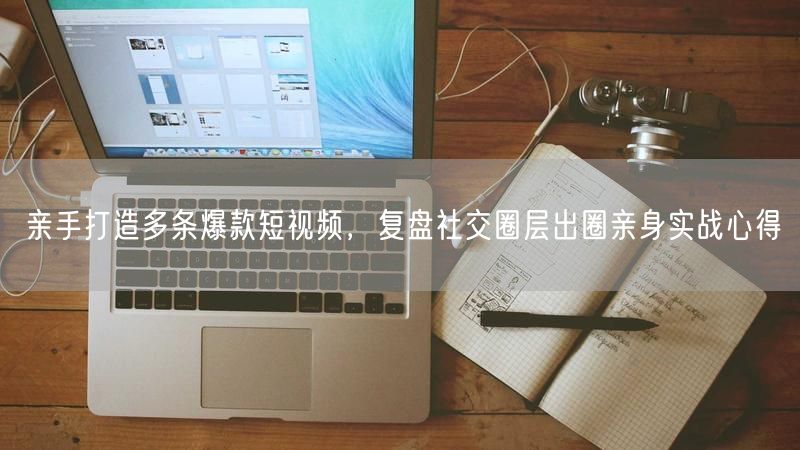 亲手打造多条爆款短视频，复盘社交圈层出圈亲身实战心得