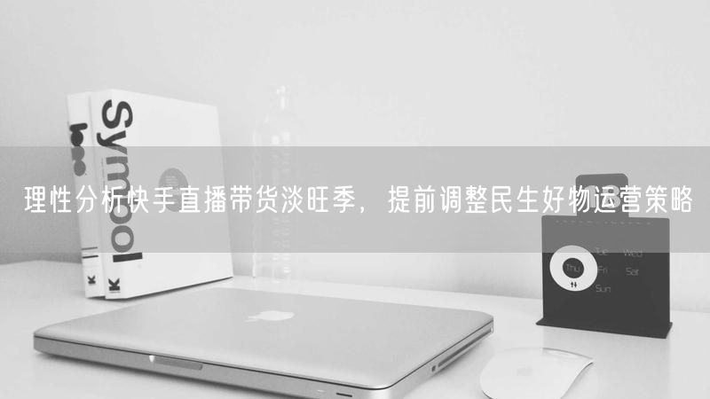 理性分析快手直播带货淡旺季，提前调整民生好物运营策略