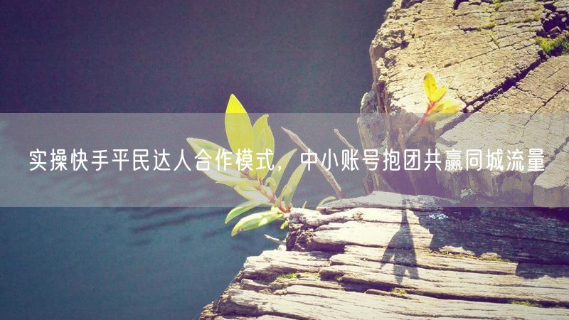 实操快手平民达人合作模式，中小账号抱团共赢同城流量