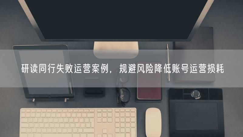 研读同行失败运营案例，规避风险降低账号运营损耗