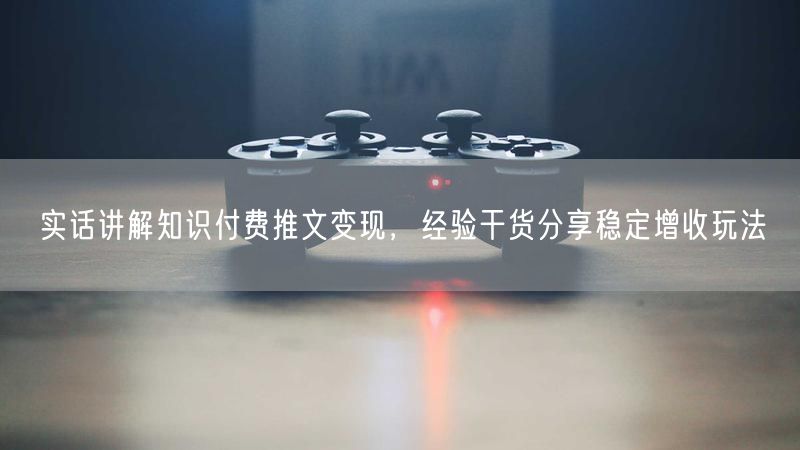 实话讲解知识付费推文变现，经验干货分享稳定增收玩法