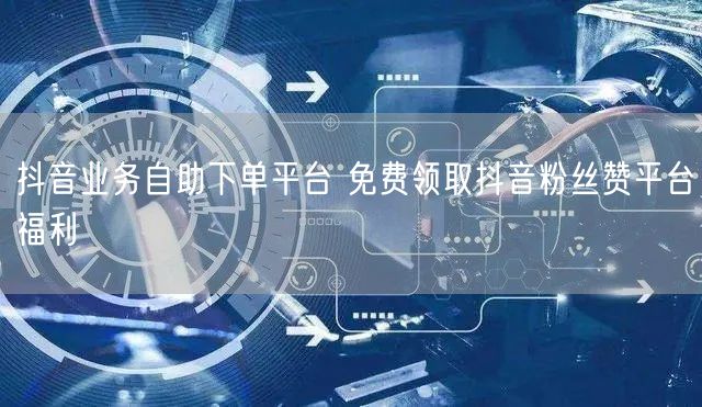 抖音业务自助下单平台 免费领取抖音粉丝赞平台福利