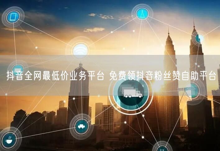 抖音全网最低价业务平台 免费领抖音粉丝赞自助平台