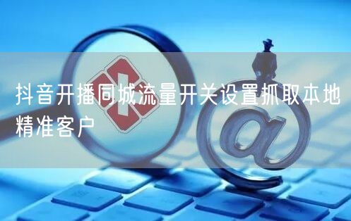 抖音开播同城流量开关设置抓取本地精准客户