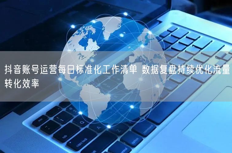抖音账号运营每日标准化工作清单 数据复盘持续优化流量转化效率