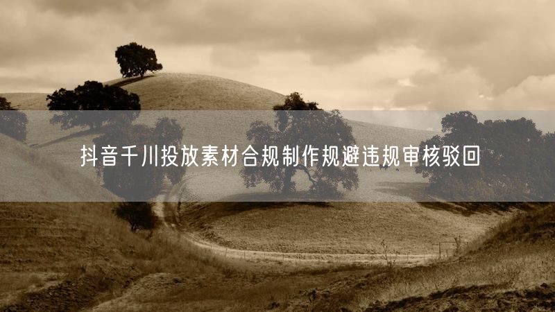 抖音千川投放素材合规制作规避违规审核驳回