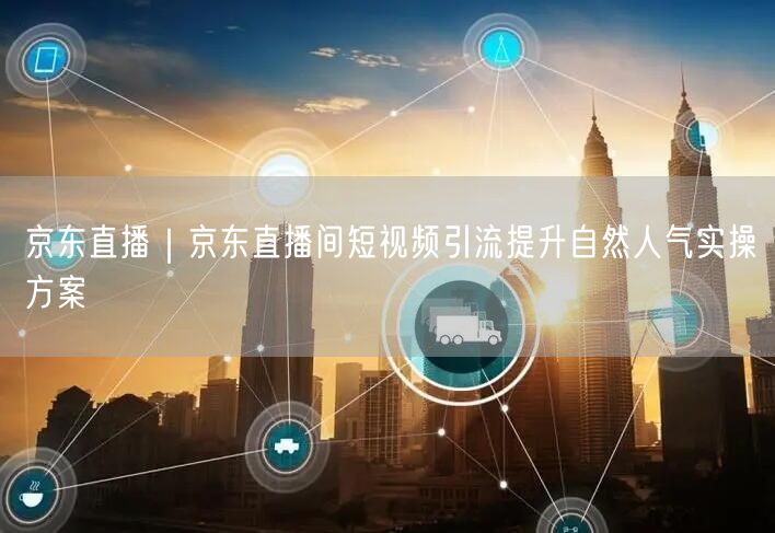 京东直播|京东直播间短视频引流提升自然人气实操方案