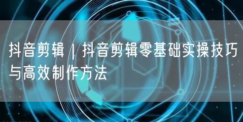 抖音剪辑|抖音剪辑零基础实操技巧与高效制作方法