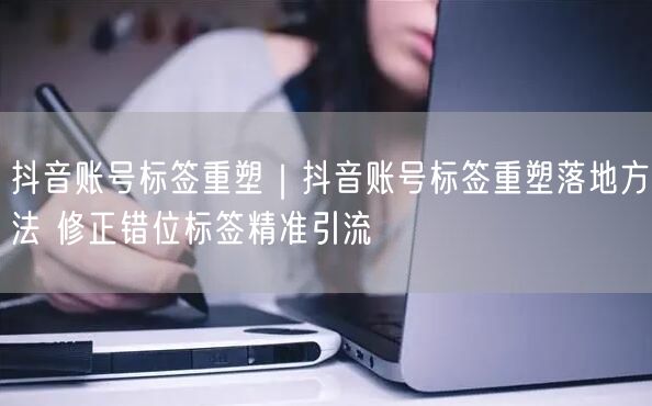 抖音账号标签重塑|抖音账号标签重塑落地方法 修正错位标签精准引流