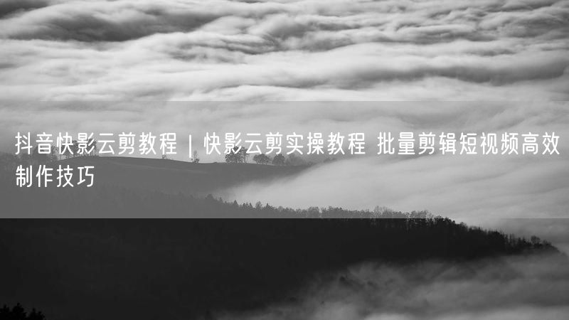 抖音快影云剪教程｜快影云剪实操教程 批量剪辑短视频高效制作技巧
