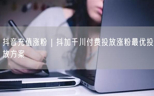 抖音充值涨粉|抖加千川付费投放涨粉最优投放方案