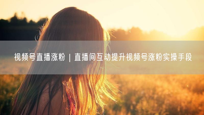 视频号直播涨粉秘籍：直播间互动技巧助粉丝飙升