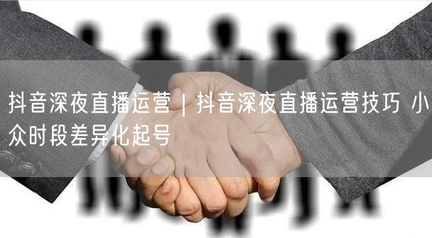 抖音深夜直播运营｜抖音深夜直播运营技巧 小众时段差异化起号