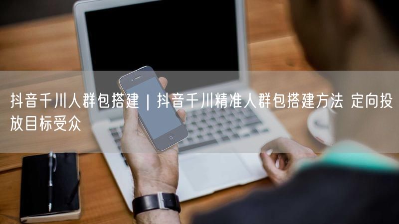 抖音千川精准人群包搭建全攻略：定向策略+实操案例