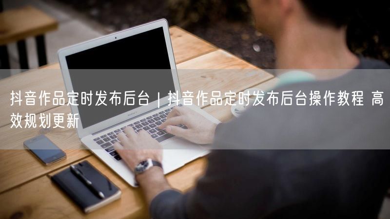 抖音作品定时发布后台｜抖音作品定时发布后台操作教程 高效规划更新