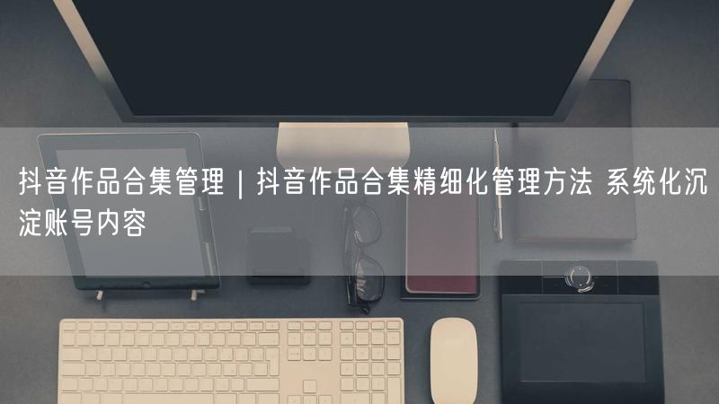 抖音作品合集管理｜抖音作品合集精细化管理方法 系统化沉淀账号内容