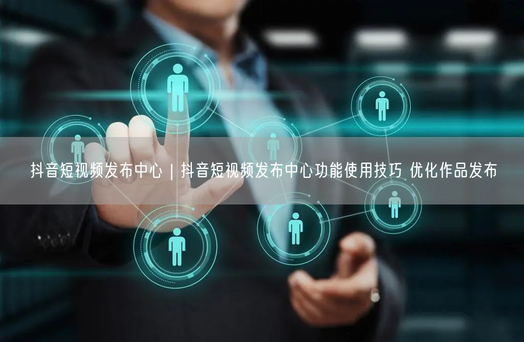抖音短视频发布中心｜抖音短视频发布中心功能使用技巧 优化作品发布