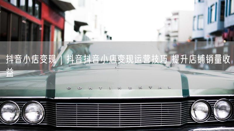 抖音小店变现｜抖音抖音小店变现运营技巧 提升店铺销量收益