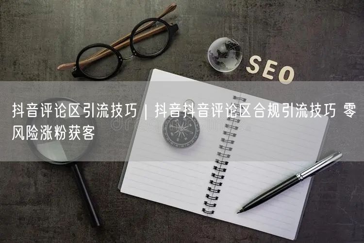 抖音评论区引流技巧｜抖音抖音评论区合规引流技巧 零风险涨粉获客