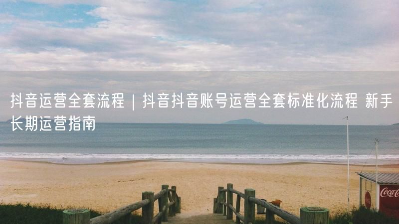 抖音运营全套流程｜抖音抖音账号运营全套标准化流程 新手长期运营指南