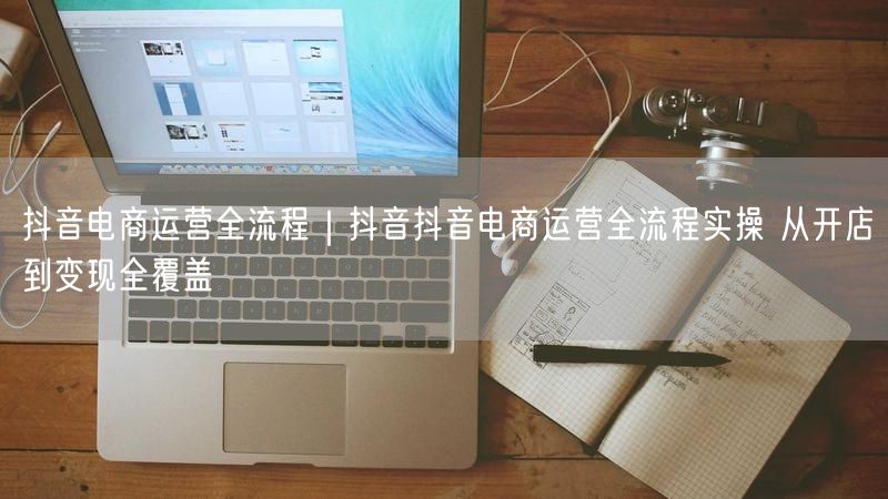 抖音电商运营全流程｜抖音抖音电商运营全流程实操 从开店到变现全覆盖