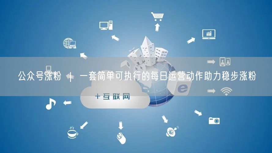 公众号涨粉 ｜ 一套简单可执行的每日运营动作助力稳步涨粉